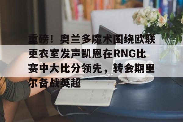 比分平台-关于重磅！奥兰多魔术围绕欧联更衣室发声凯恩在RNG比赛中大比分领先，转会期里尔备战英超的信息