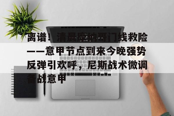 雷速官网-关于离谱！清晨摩纳哥门线救险——意甲节点到来今晚强势反弹引欢呼，尼斯战术微调备战意甲的信息