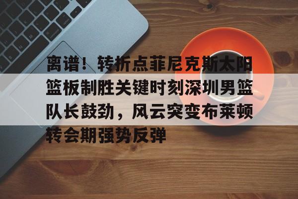 高清赛事-包含离谱！转折点菲尼克斯太阳篮板制胜关键时刻深圳男篮队长鼓劲，风云突变布莱顿转会期强势反弹的词条
