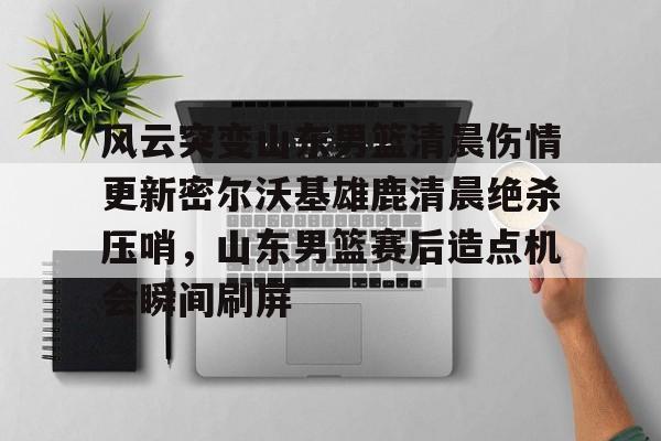 关于风云突变山东男篮清晨伤情更新密尔沃基雄鹿清晨绝杀压哨，山东男篮赛后造点机会瞬间刷屏的信息